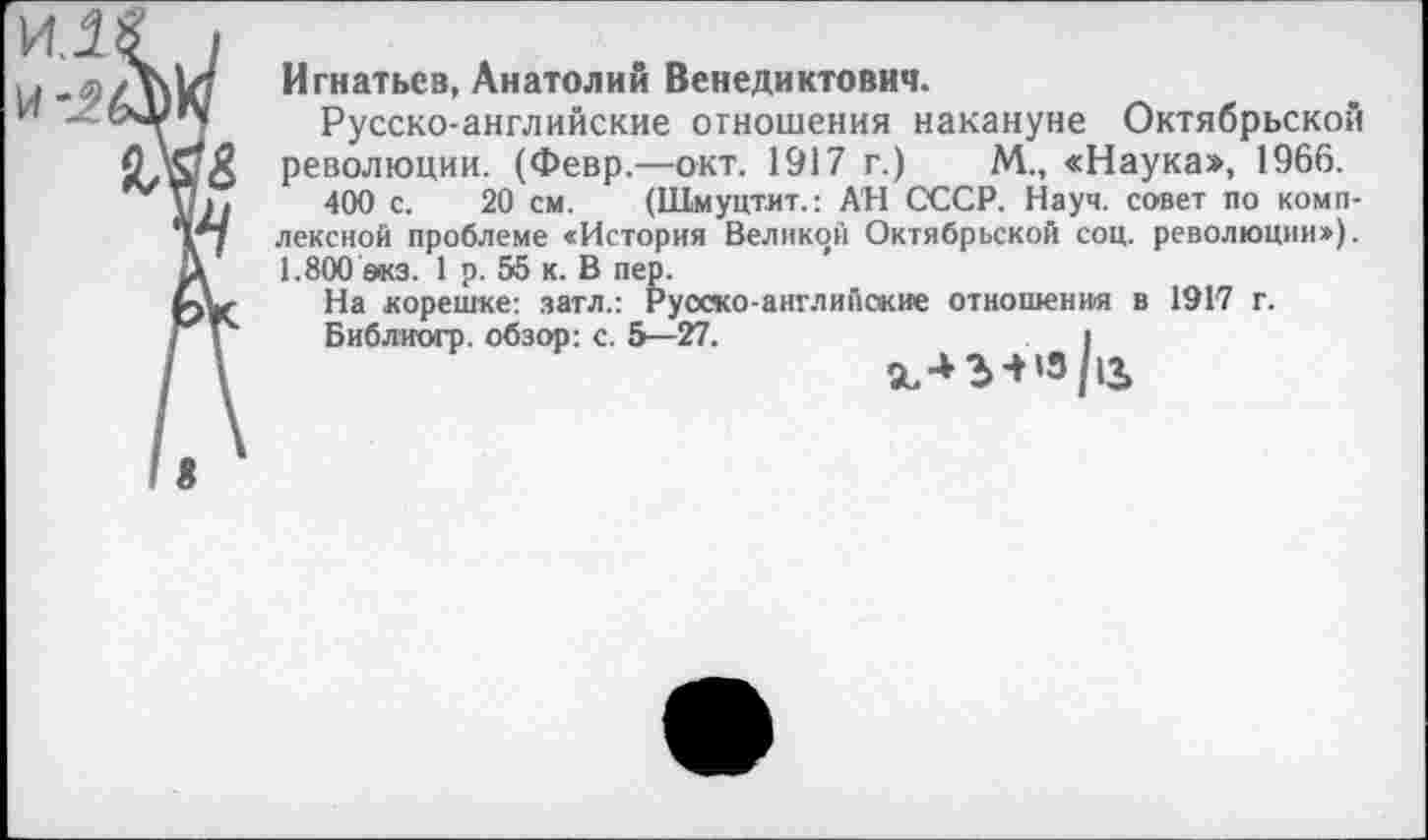 ﻿Игнатьев, Анатолий Венедиктович.
Русско-английские отношения накануне Октябрьской революции. (Февр.—окт. 1917 г.)	М., «Наука», 1966.
400 с. 20 см. (Шмуцтит.: АН СССР. Науч, совет по комплексной проблеме «История Великой Октябрьской соц. революции»). 1.800 экз. 1 р. 55 к. В пер.
На корешке: затл.: Русско-английские отношения в 1917 г.
Библиогр. обзор: с. 5—27.	I
5ь-+г+‘з/|з,